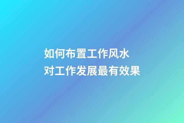 如何布置工作风水 对工作发展最有效果
